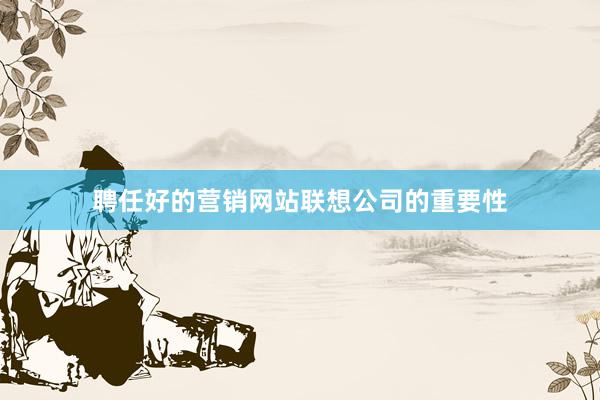 聘任好的营销网站联想公司的重要性