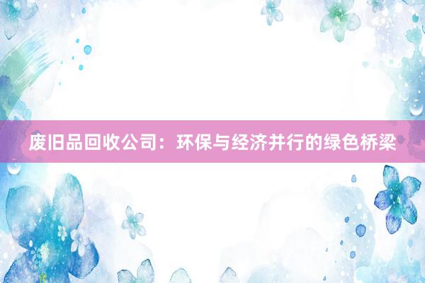 废旧品回收公司：环保与经济并行的绿色桥梁