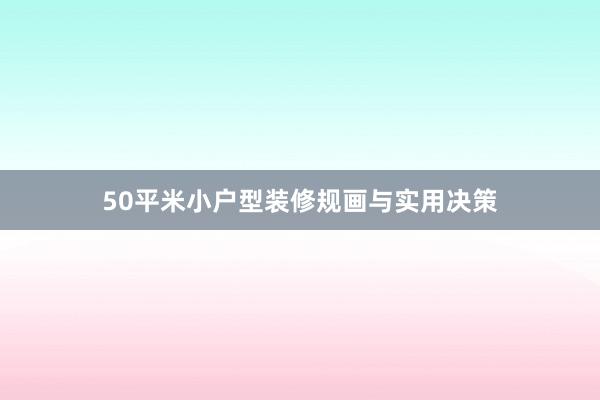 50平米小户型装修规画与实用决策