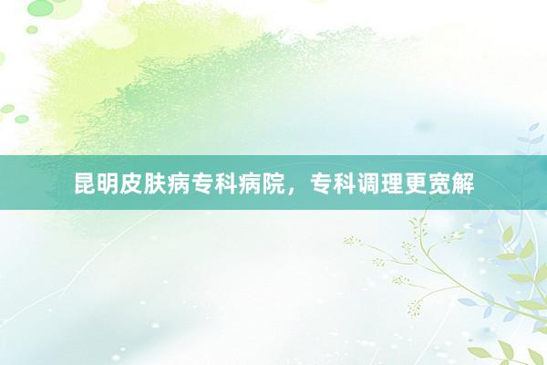 昆明皮肤病专科病院，专科调理更宽解