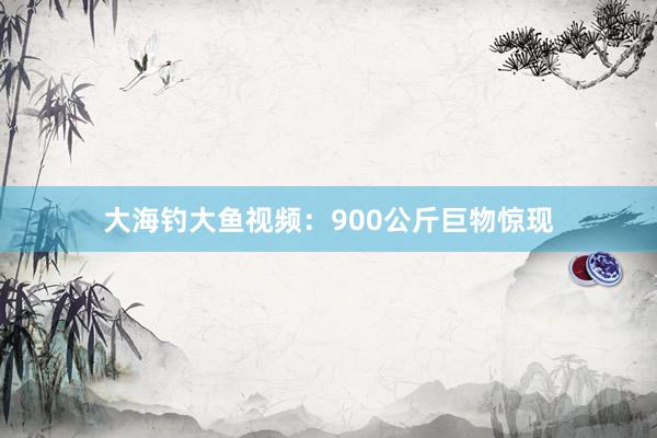 大海钓大鱼视频：900公斤巨物惊现